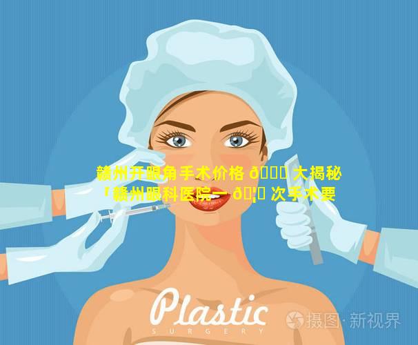 赣州开眼角手术价格 🐕 大揭秘「赣州眼科医院一 🦍 次手术要多少钱」